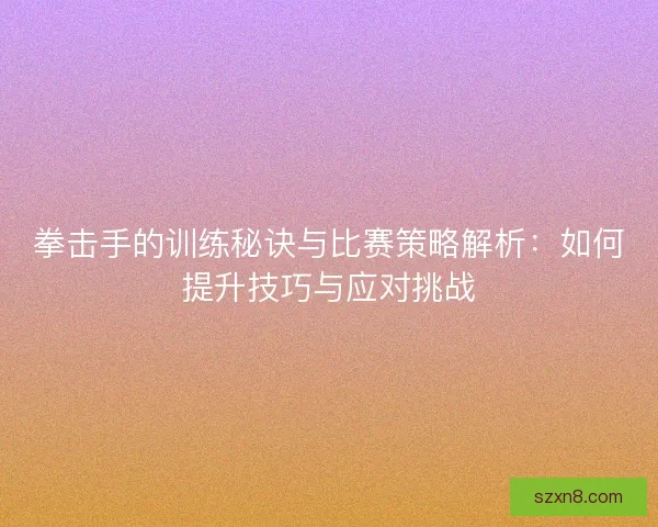 拳击手的训练秘诀与比赛策略解析：如何提升技巧与应对挑战