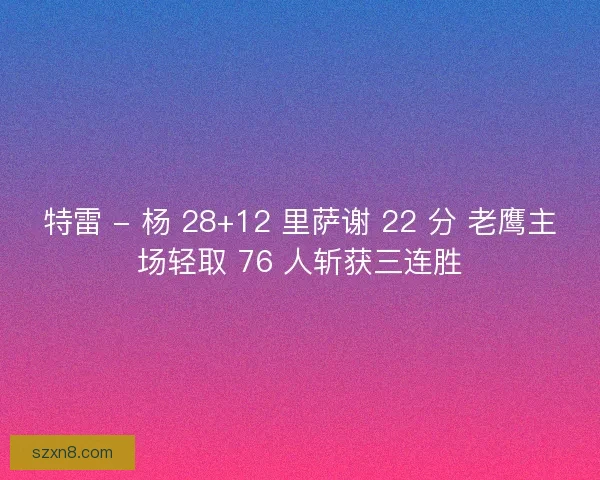 特雷 - 杨 28+12 里萨谢 22 分 老鹰主场轻取 76 人斩获三连胜