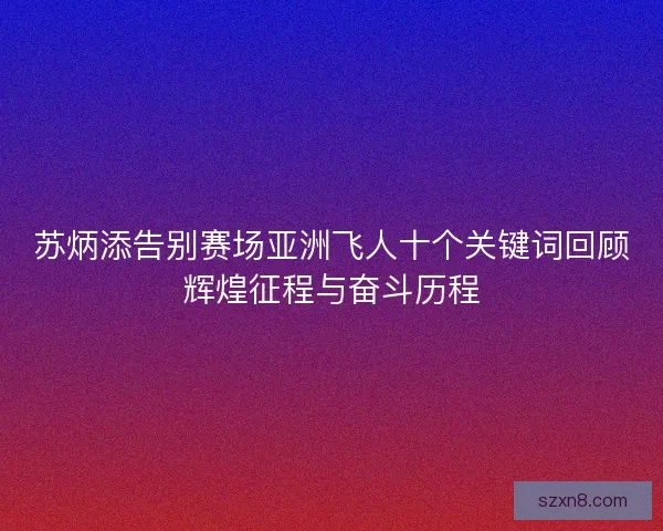 苏炳添告别赛场亚洲飞人十个关键词回顾辉煌征程与奋斗历程