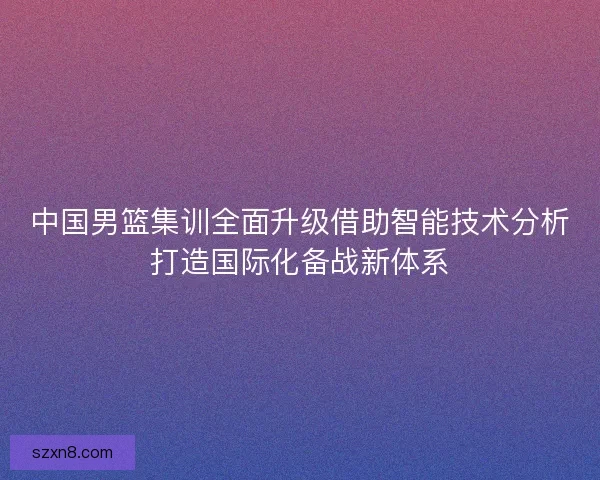 中国男篮集训全面升级借助智能技术分析打造国际化备战新体系