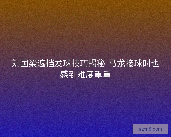 刘国梁遮挡发球技巧揭秘 马龙接球时也感到难度重重